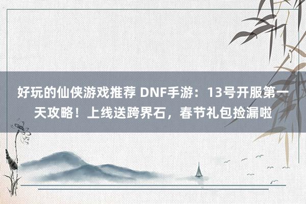 好玩的仙侠游戏推荐 DNF手游：13号开服第一天攻略！上线送跨界石，春节礼包捡漏啦