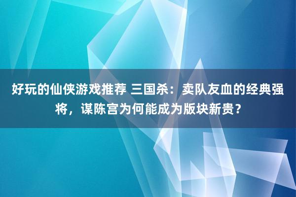 好玩的仙侠游戏推荐 三国杀：卖队友血的经典强将，谋陈宫为何能成为版块新贵？