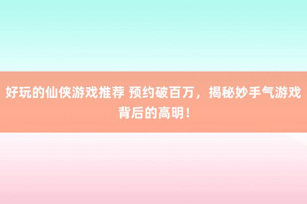 好玩的仙侠游戏推荐 预约破百万，揭秘妙手气游戏背后的高明！