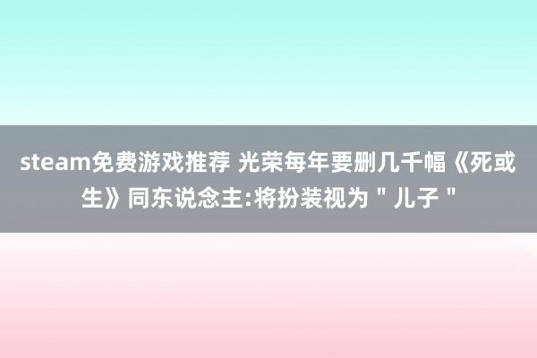 steam免费游戏推荐 光荣每年要删几千幅《死或生》同东说念主:将扮装视为＂儿子＂