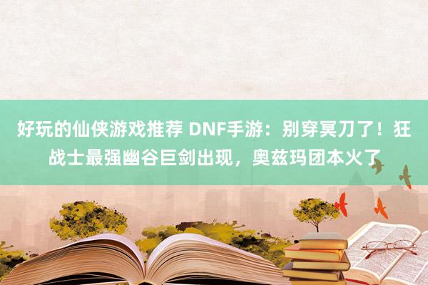 好玩的仙侠游戏推荐 DNF手游：别穿冥刀了！狂战士最强幽谷巨剑出现，奥兹玛团本火了