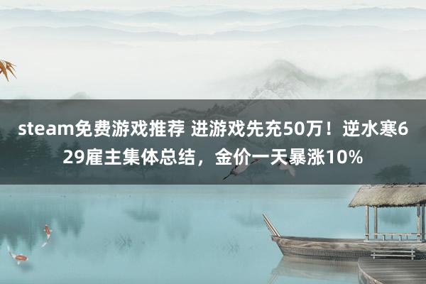 steam免费游戏推荐 进游戏先充50万！逆水寒629雇主集体总结，金价一天暴涨10%