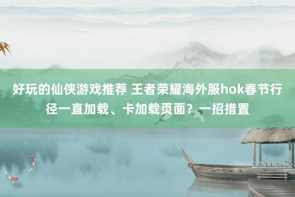 好玩的仙侠游戏推荐 王者荣耀海外服hok春节行径一直加载、卡加载页面？一招措置