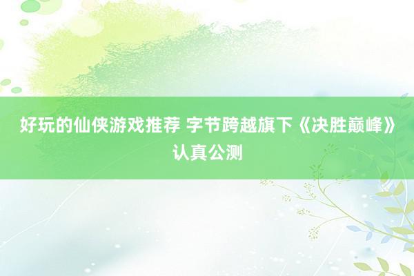 好玩的仙侠游戏推荐 字节跨越旗下《决胜巅峰》认真公测