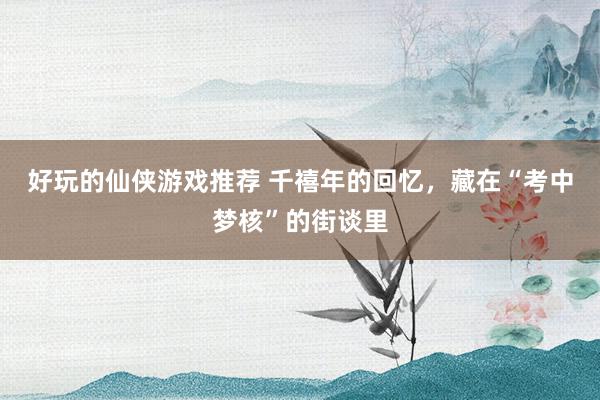 好玩的仙侠游戏推荐 千禧年的回忆，藏在“考中梦核”的街谈里