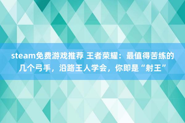 steam免费游戏推荐 王者荣耀：最值得苦练的几个弓手，沿路王人学会，你即是“射王”