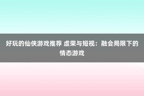 好玩的仙侠游戏推荐 虚荣与短视：融会局限下的情态游戏