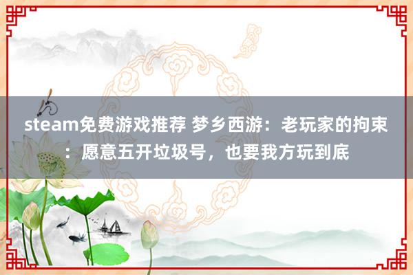 steam免费游戏推荐 梦乡西游：老玩家的拘束：愿意五开垃圾号，也要我方玩到底