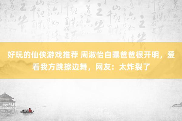 好玩的仙侠游戏推荐 周淑怡自曝爸爸很开明，爱看我方跳擦边舞，网友：太炸裂了