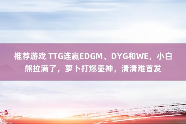 推荐游戏 TTG连赢EDGM、DYG和WE，小白熊拉满了，萝卜打爆壶神，清清难首发