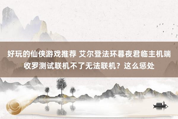 好玩的仙侠游戏推荐 艾尔登法环暮夜君临主机端收罗测试联机不了无法联机？这么惩处