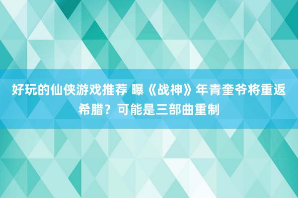 好玩的仙侠游戏推荐 曝《战神》年青奎爷将重返希腊？可能是三部曲重制