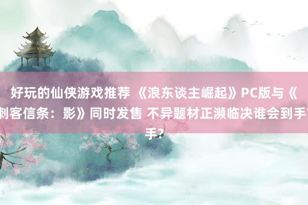 好玩的仙侠游戏推荐 《浪东谈主崛起》PC版与《刺客信条：影》同时发售 不异题材正濒临决谁会到手?