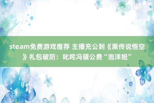 steam免费游戏推荐 主播充公到《黑传说悟空》礼包破防：叱咤冯骥公费“泡洋妞”