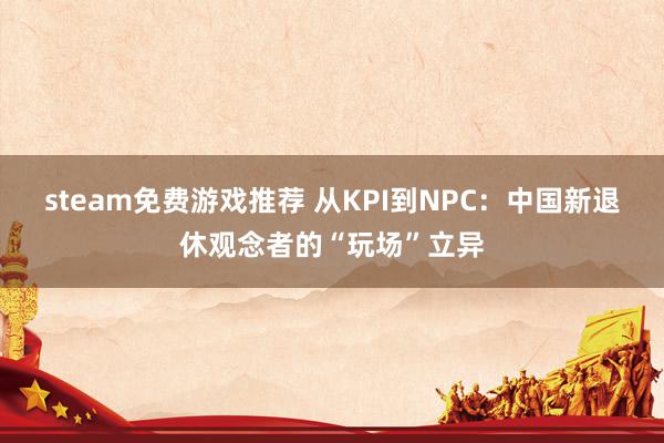 steam免费游戏推荐 从KPI到NPC：中国新退休观念者的“玩场”立异