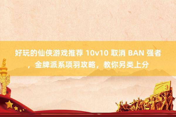 好玩的仙侠游戏推荐 10v10 取消 BAN 强者，金牌派系项羽攻略，教你另类上分