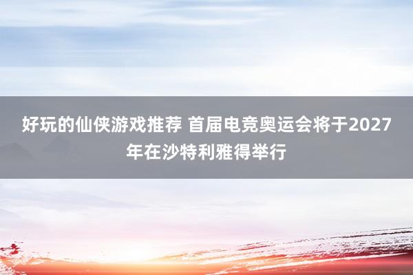 好玩的仙侠游戏推荐 首届电竞奥运会将于2027年在沙特利雅得举行