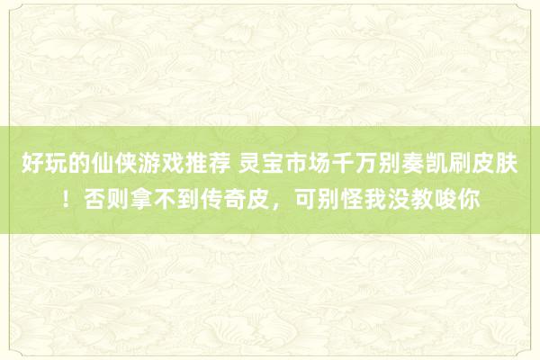 好玩的仙侠游戏推荐 灵宝市场千万别奏凯刷皮肤！否则拿不到传奇皮，可别怪我没教唆你