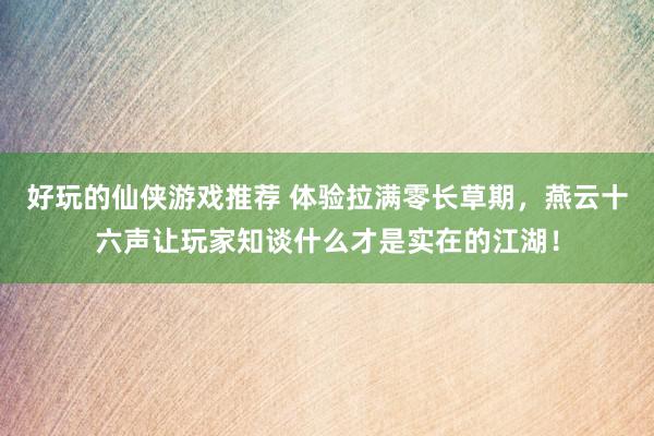 好玩的仙侠游戏推荐 体验拉满零长草期，燕云十六声让玩家知谈什么才是实在的江湖！