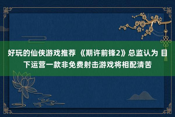 好玩的仙侠游戏推荐 《期许前锋2》总监认为 目下运营一款非免费射击游戏将相配清苦