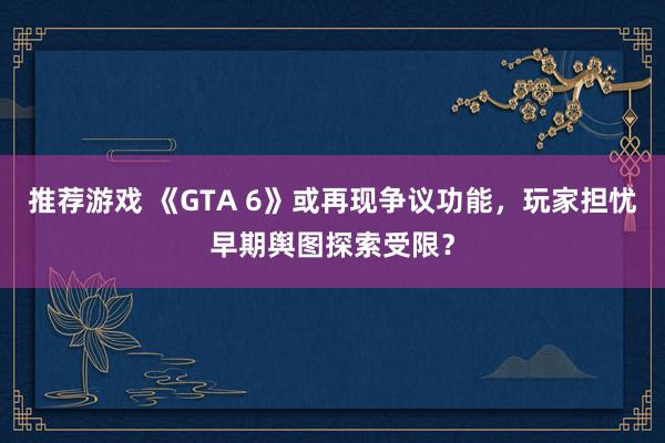 推荐游戏 《GTA 6》或再现争议功能，玩家担忧早期舆图探索受限？