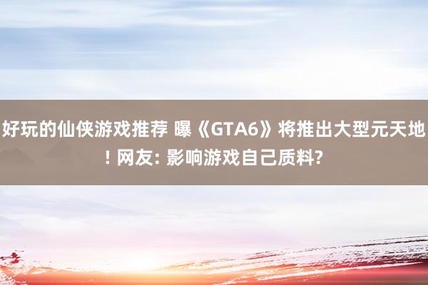 好玩的仙侠游戏推荐 曝《GTA6》将推出大型元天地! 网友: 影响游戏自己质料?