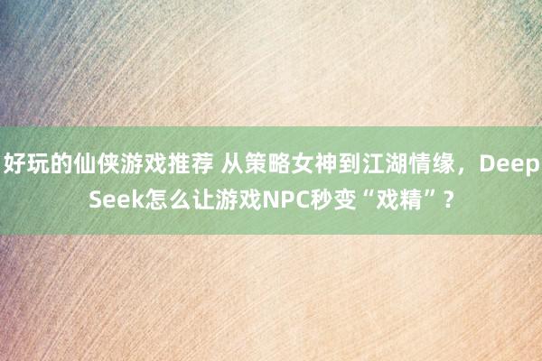 好玩的仙侠游戏推荐 从策略女神到江湖情缘，DeepSeek怎么让游戏NPC秒变“戏精”？