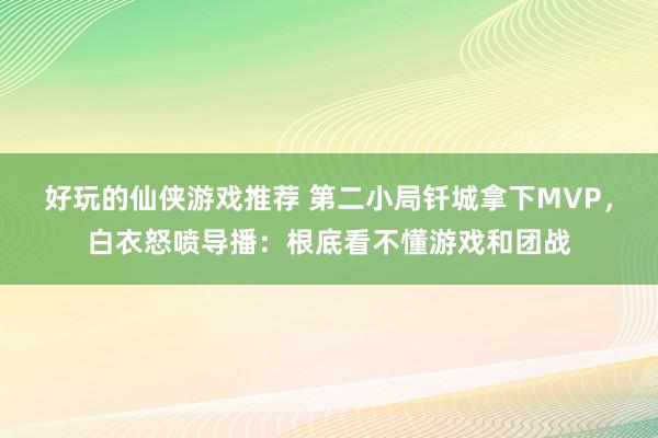 好玩的仙侠游戏推荐 第二小局钎城拿下MVP，白衣怒喷导播：根底看不懂游戏和团战