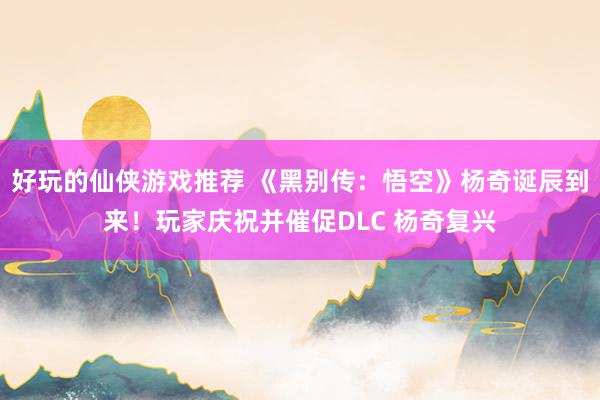 好玩的仙侠游戏推荐 《黑别传：悟空》杨奇诞辰到来！玩家庆祝并催促DLC 杨奇复兴