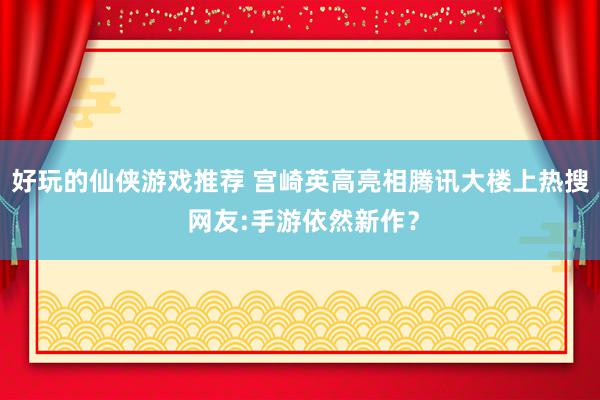 好玩的仙侠游戏推荐 宫崎英高亮相腾讯大楼上热搜 网友:手游依然新作？