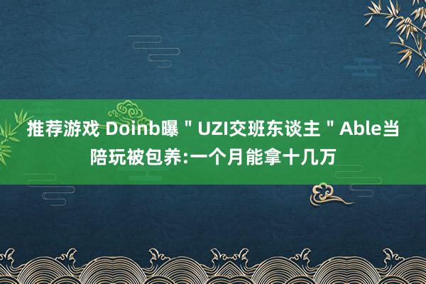 推荐游戏 Doinb曝＂UZI交班东谈主＂Able当陪玩被包养:一个月能拿十几万