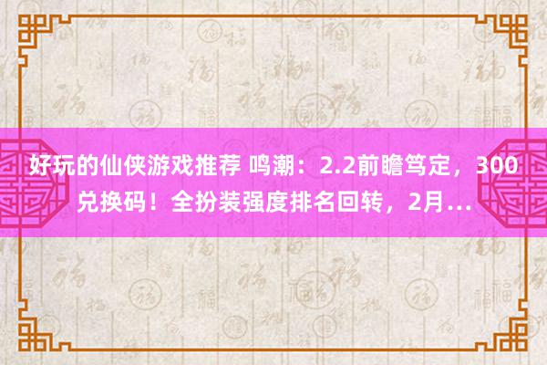 好玩的仙侠游戏推荐 鸣潮：2.2前瞻笃定，300兑换码！全扮装强度排名回转，2月…