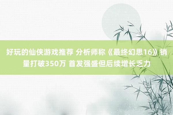 好玩的仙侠游戏推荐 分析师称《最终幻思16》销量打破350万 首发强盛但后续增长乏力