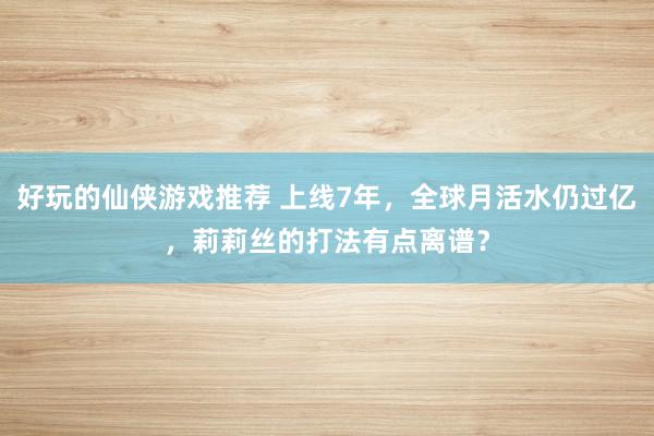 好玩的仙侠游戏推荐 上线7年，全球月活水仍过亿，莉莉丝的打法有点离谱？