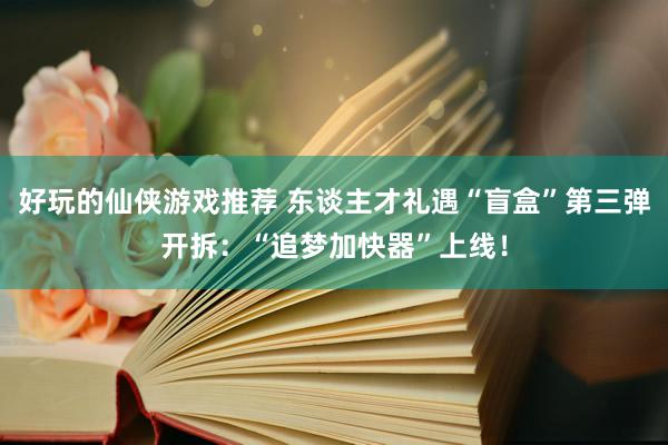 好玩的仙侠游戏推荐 东谈主才礼遇“盲盒”第三弹开拆：“追梦加快器”上线！