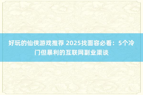 好玩的仙侠游戏推荐 2025找面容必看：5个冷门但暴利的互联网副业渠谈