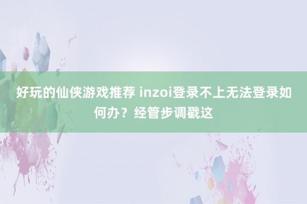 好玩的仙侠游戏推荐 inzoi登录不上无法登录如何办？经管步调戳这